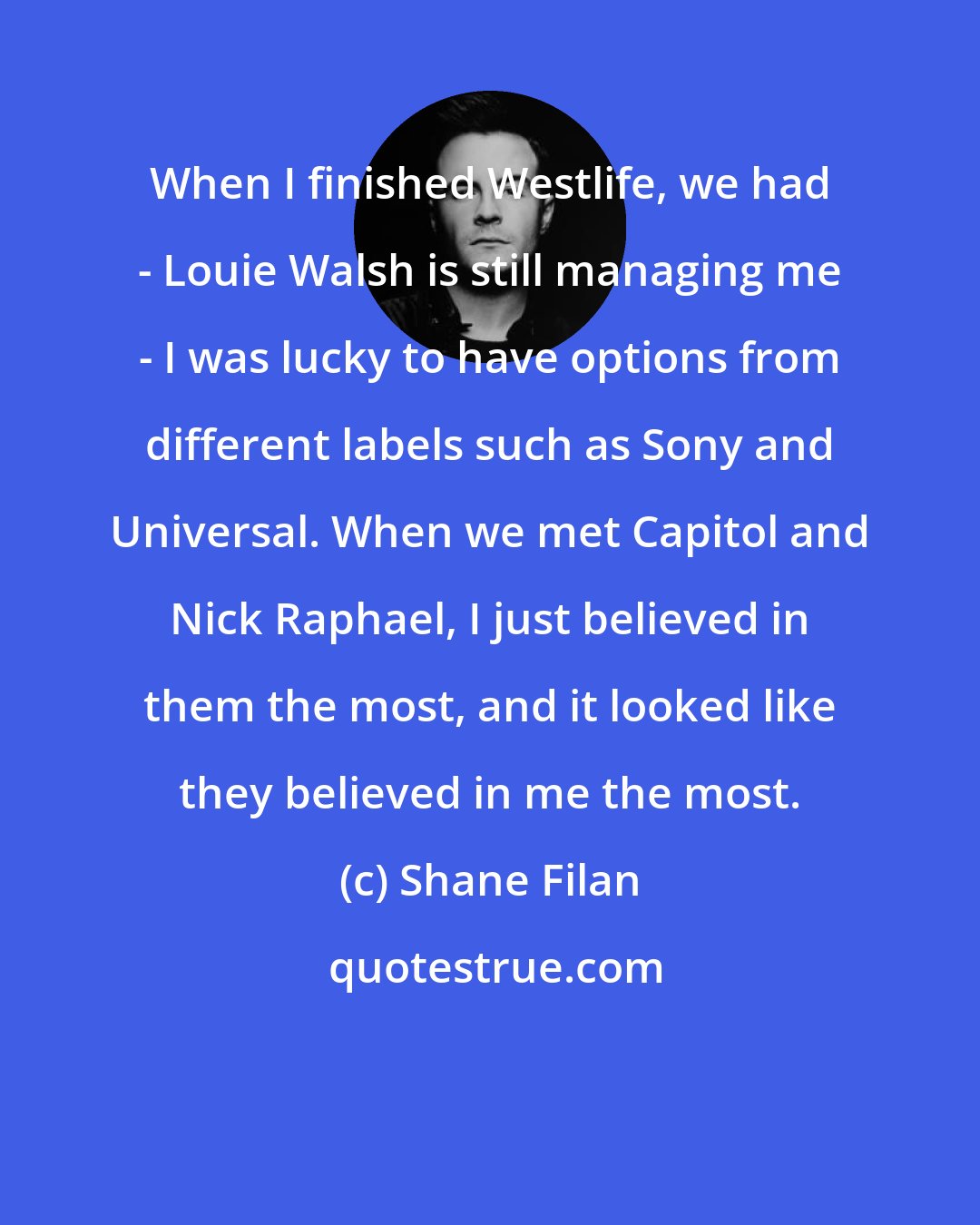 Shane Filan: When I finished Westlife, we had - Louie Walsh is still managing me - I was lucky to have options from different labels such as Sony and Universal. When we met Capitol and Nick Raphael, I just believed in them the most, and it looked like they believed in me the most.