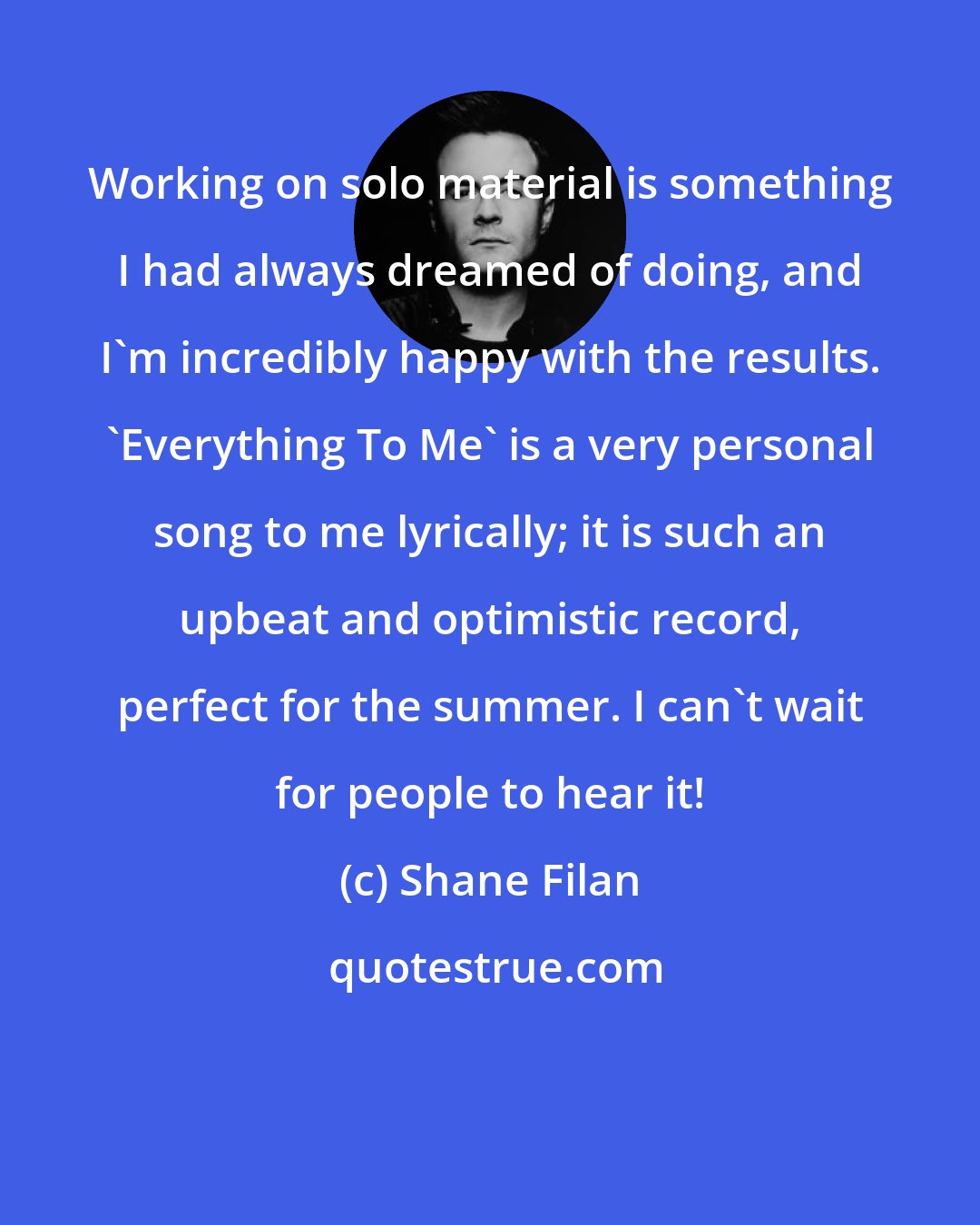 Shane Filan: Working on solo material is something I had always dreamed of doing, and I'm incredibly happy with the results. 'Everything To Me' is a very personal song to me lyrically; it is such an upbeat and optimistic record, perfect for the summer. I can't wait for people to hear it!