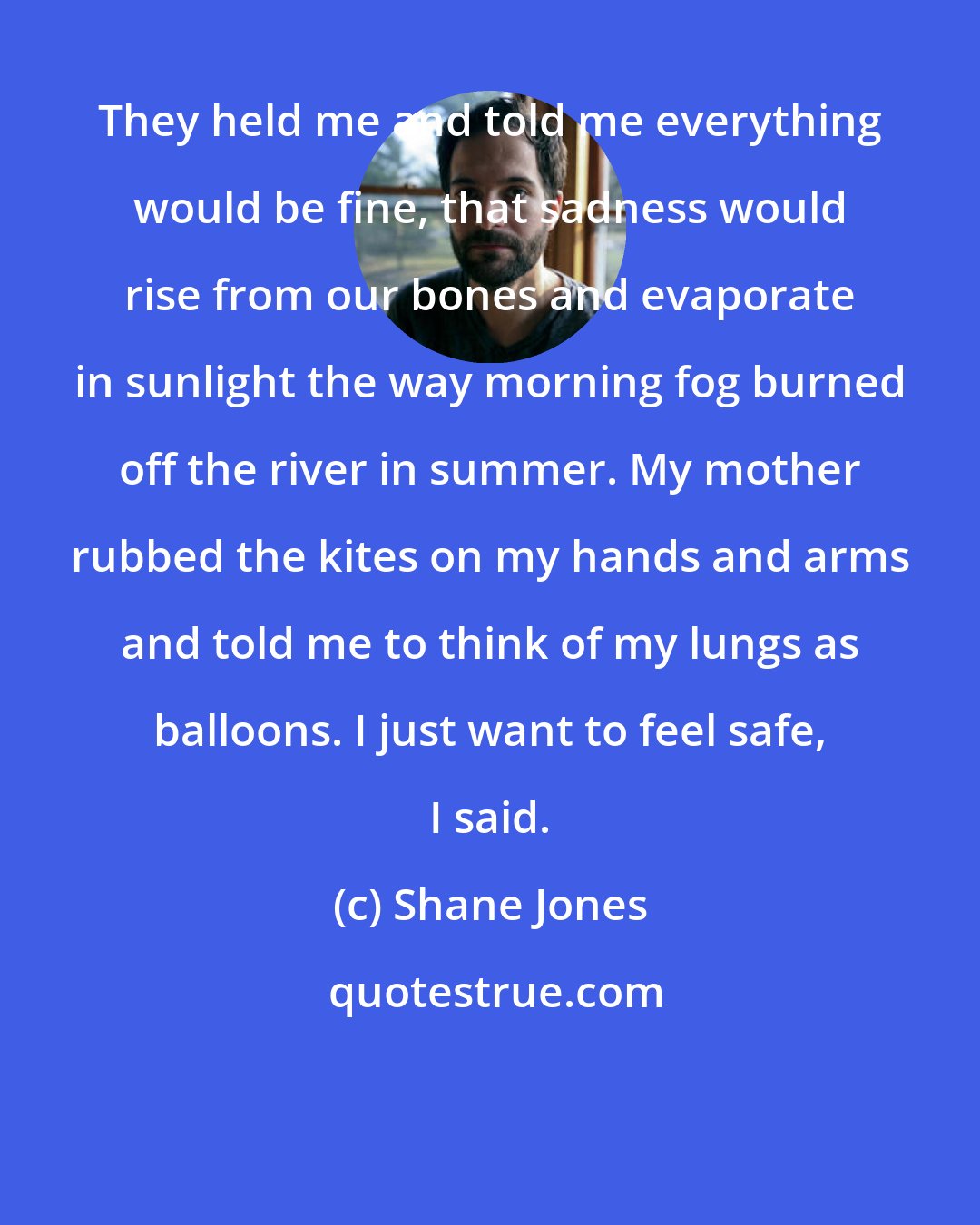 Shane Jones: They held me and told me everything would be fine, that sadness would rise from our bones and evaporate in sunlight the way morning fog burned off the river in summer. My mother rubbed the kites on my hands and arms and told me to think of my lungs as balloons. I just want to feel safe, I said.