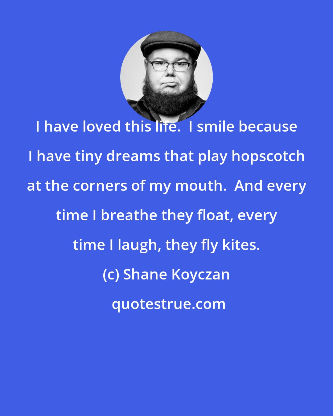 Shane Koyczan: I have loved this life.  I smile because I have tiny dreams that play hopscotch at the corners of my mouth.  And every time I breathe they float, every time I laugh, they fly kites.