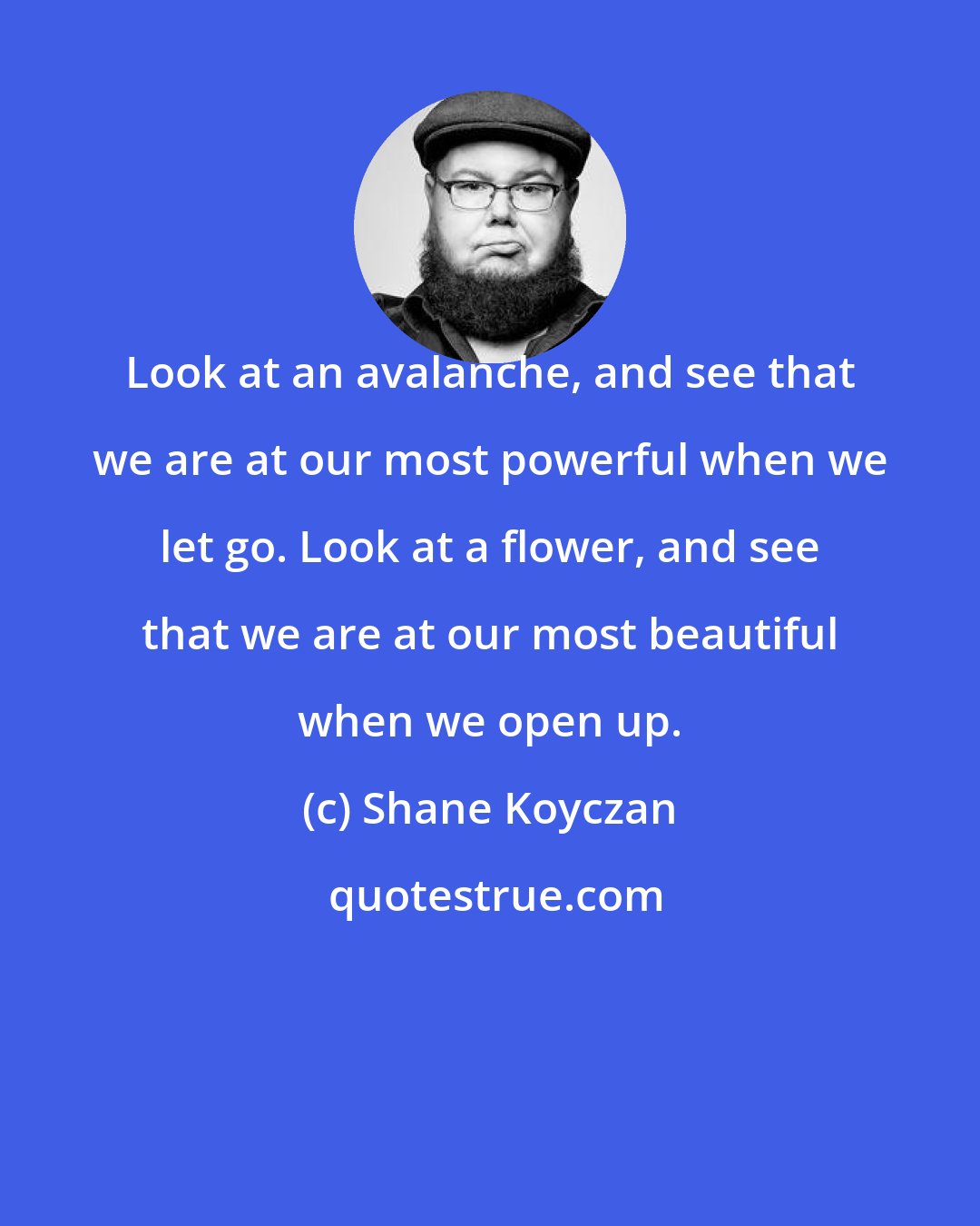 Shane Koyczan: Look at an avalanche, and see that we are at our most powerful when we let go. Look at a flower, and see that we are at our most beautiful when we open up.