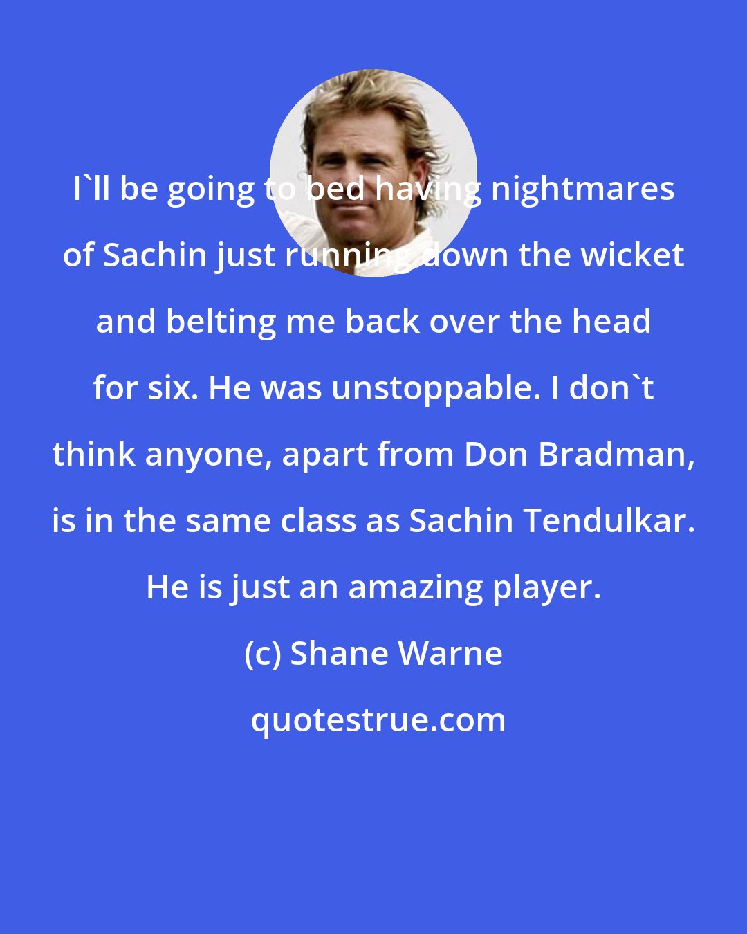 Shane Warne: I'll be going to bed having nightmares of Sachin just running down the wicket and belting me back over the head for six. He was unstoppable. I don't think anyone, apart from Don Bradman, is in the same class as Sachin Tendulkar. He is just an amazing player.