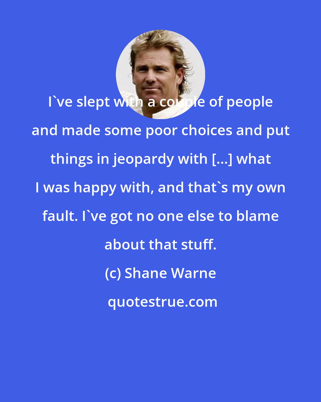 Shane Warne: I've slept with a couple of people and made some poor choices and put things in jeopardy with [...] what I was happy with, and that's my own fault. I've got no one else to blame about that stuff.