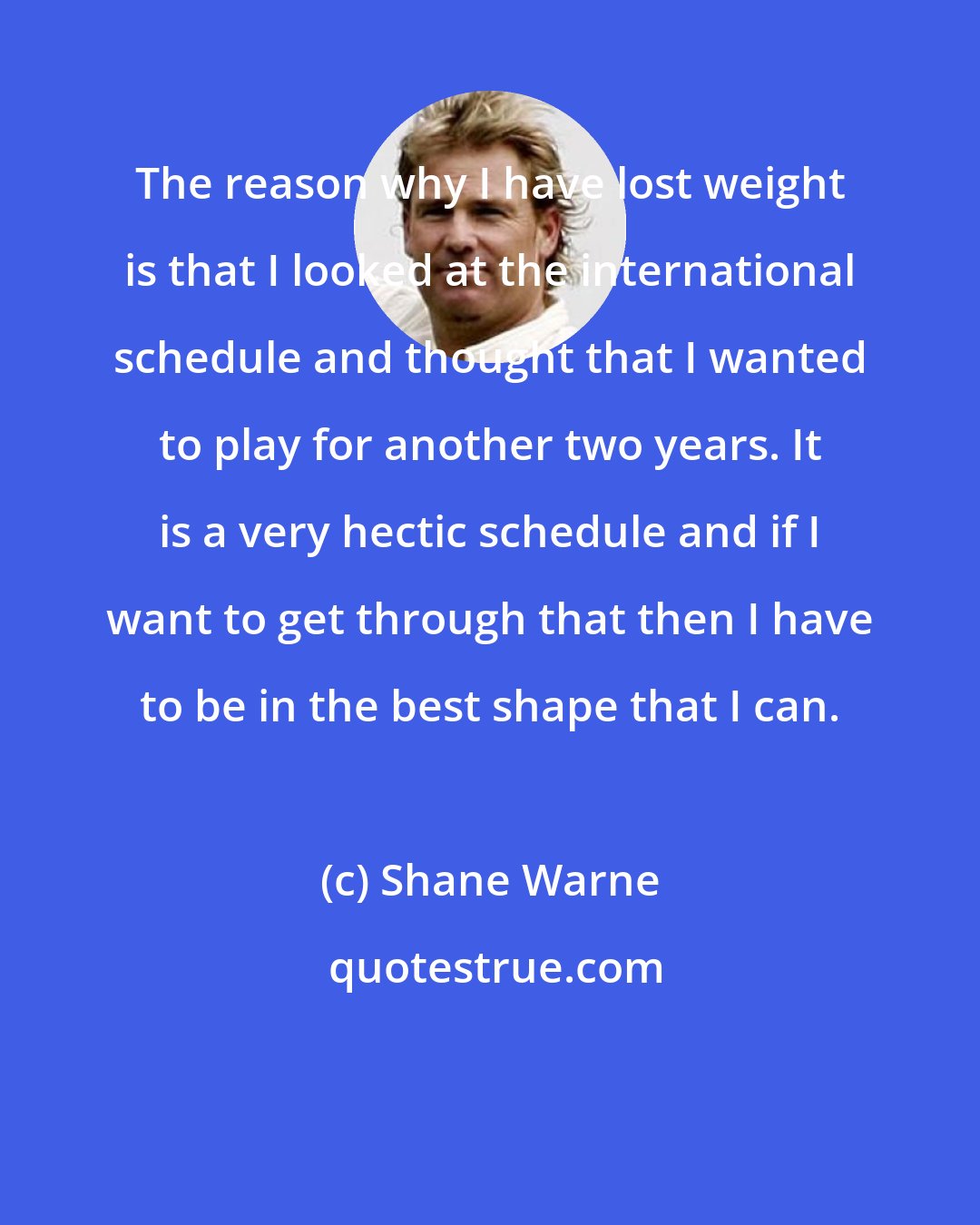 Shane Warne: The reason why I have lost weight is that I looked at the international schedule and thought that I wanted to play for another two years. It is a very hectic schedule and if I want to get through that then I have to be in the best shape that I can.