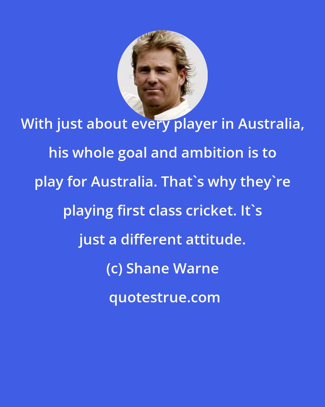 Shane Warne: With just about every player in Australia, his whole goal and ambition is to play for Australia. That's why they're playing first class cricket. It's just a different attitude.
