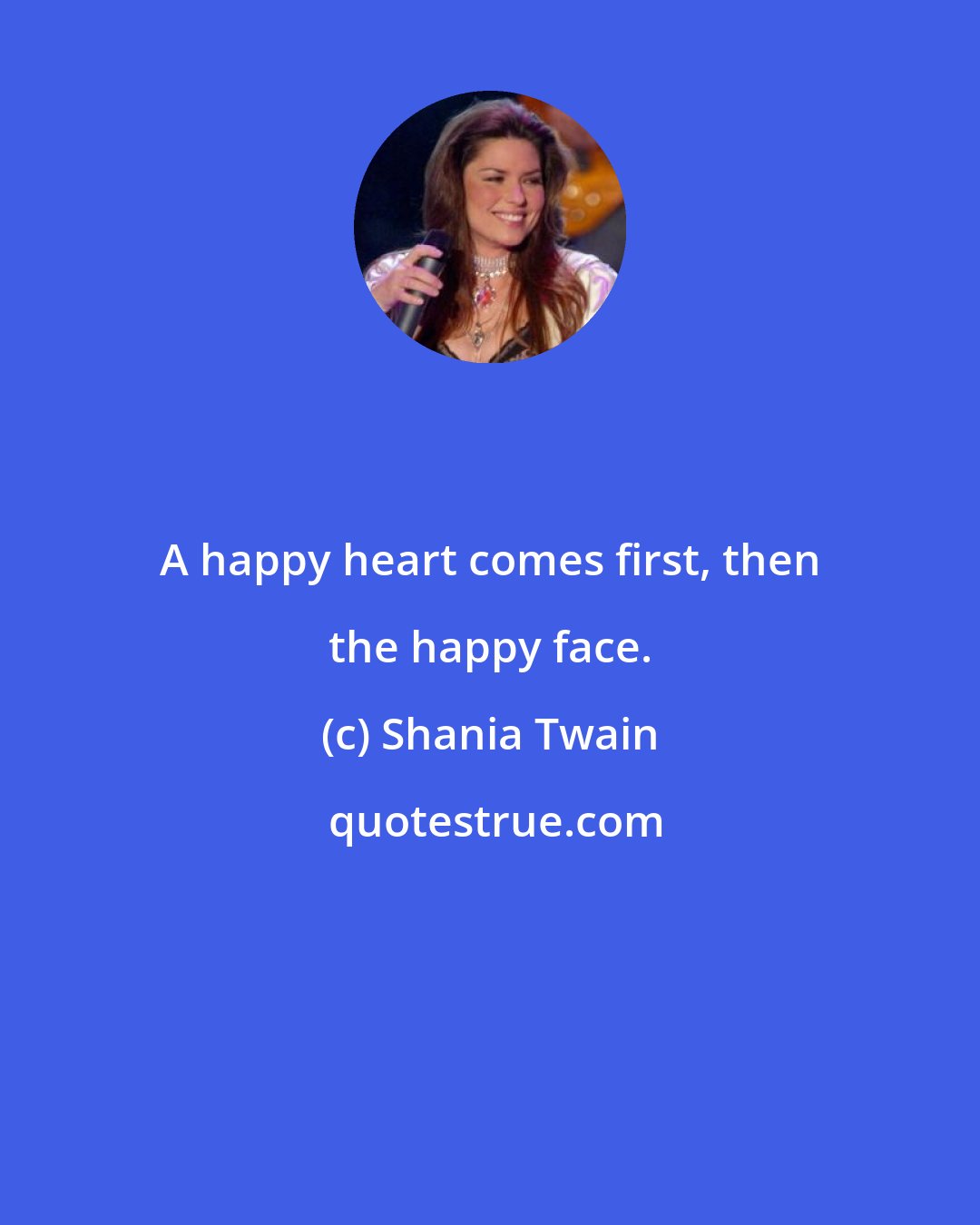 Shania Twain: A happy heart comes first, then the happy face.