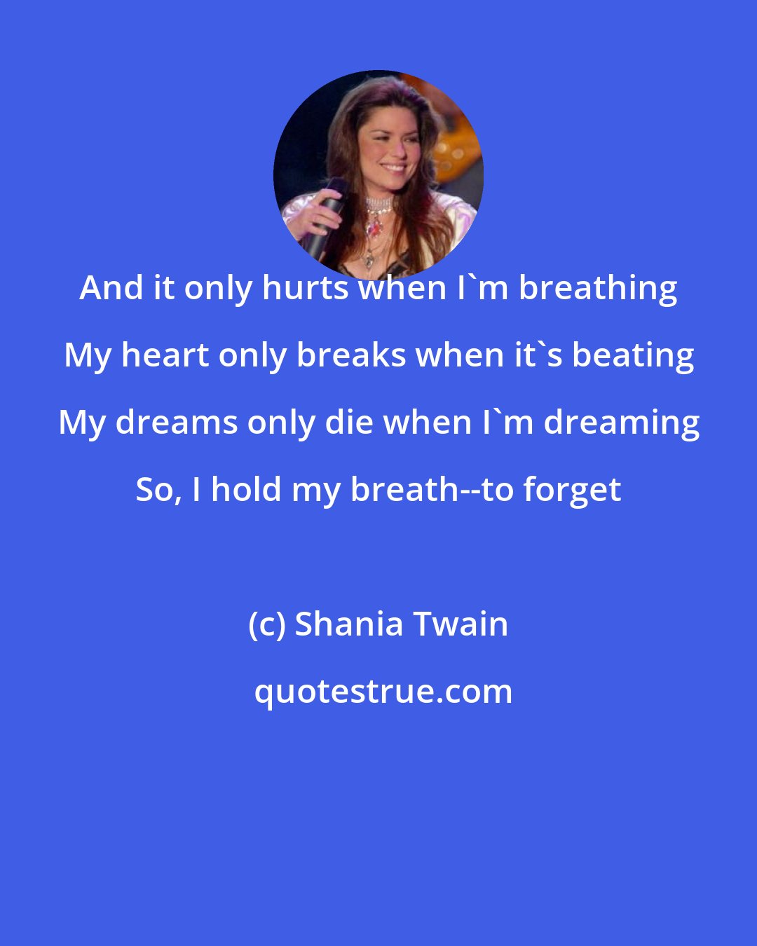 Shania Twain: And it only hurts when I'm breathing My heart only breaks when it's beating My dreams only die when I'm dreaming So, I hold my breath--to forget