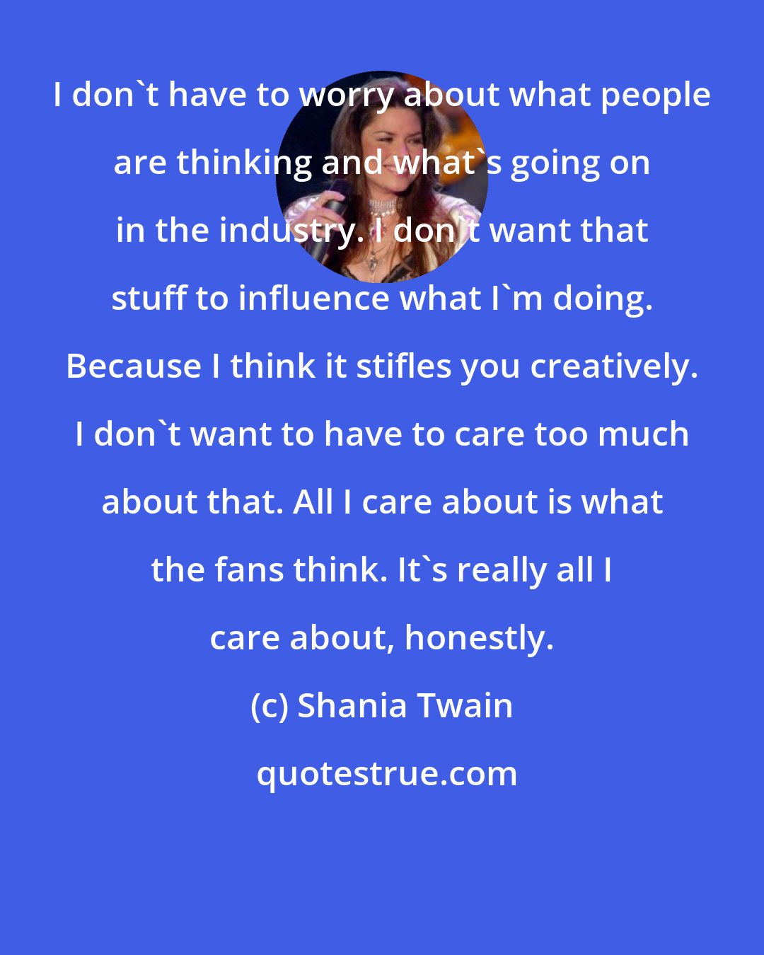 Shania Twain: I don't have to worry about what people are thinking and what's going on in the industry. I don't want that stuff to influence what I'm doing. Because I think it stifles you creatively. I don't want to have to care too much about that. All I care about is what the fans think. It's really all I care about, honestly.