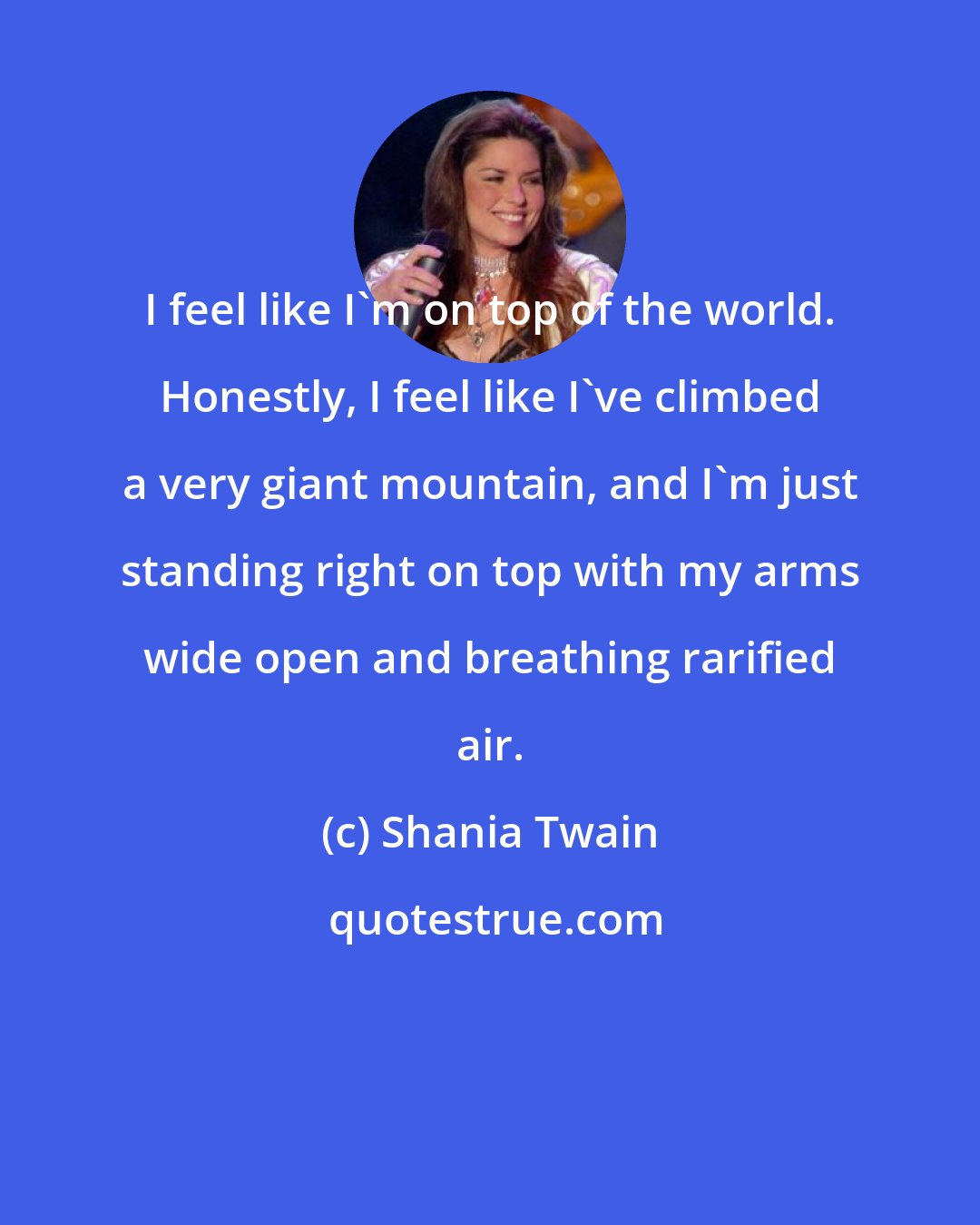 Shania Twain: I feel like I'm on top of the world. Honestly, I feel like I've climbed a very giant mountain, and I'm just standing right on top with my arms wide open and breathing rarified air.