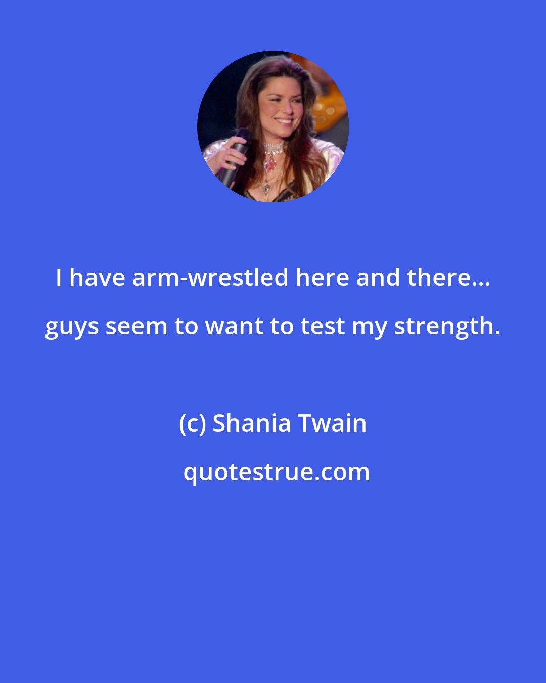 Shania Twain: I have arm-wrestled here and there... guys seem to want to test my strength.