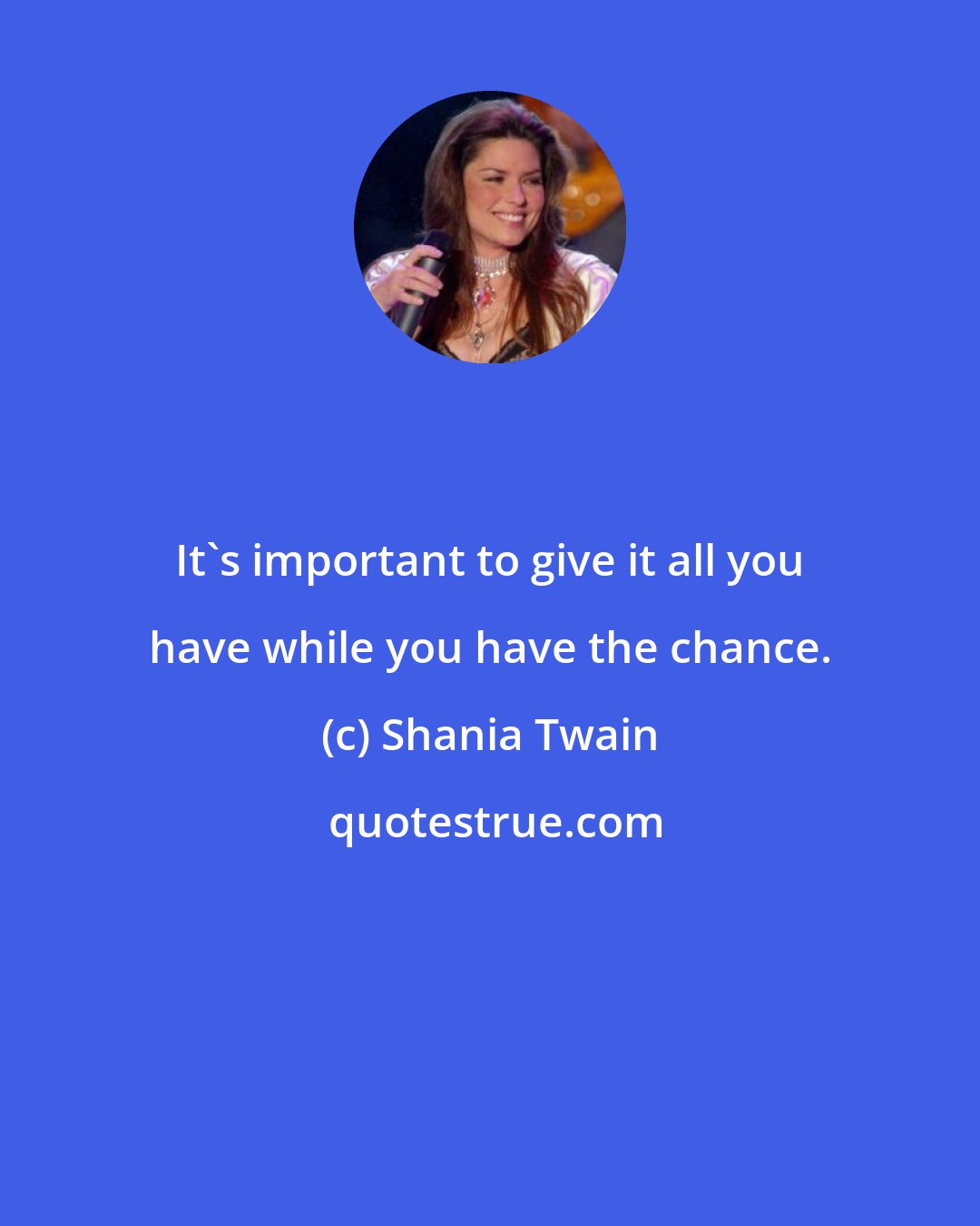 Shania Twain: It's important to give it all you have while you have the chance.