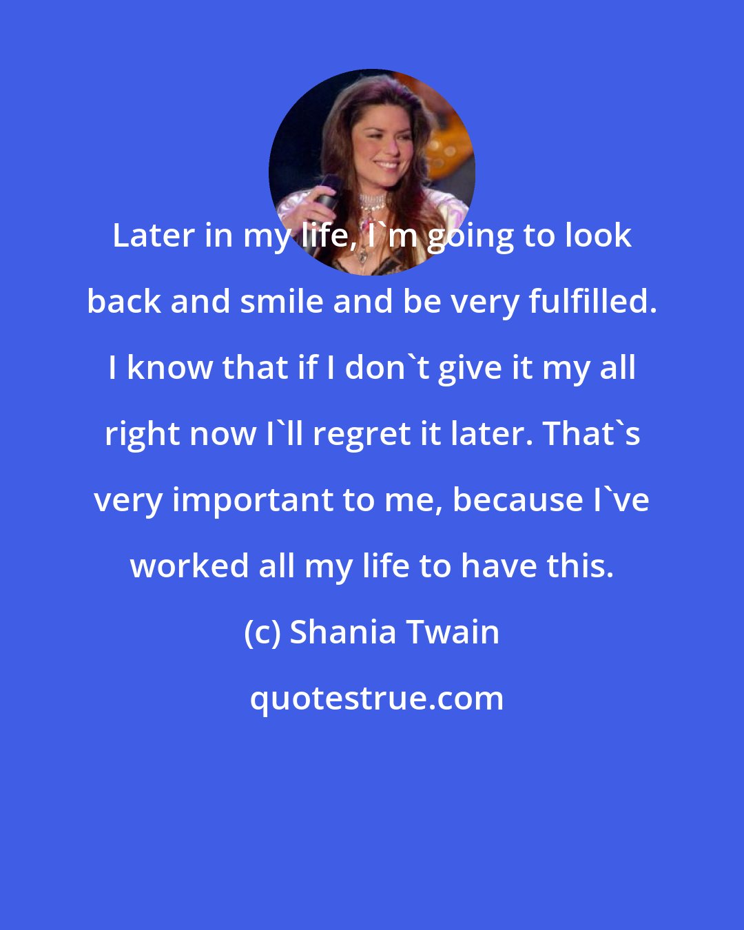 Shania Twain: Later in my life, I'm going to look back and smile and be very fulfilled. I know that if I don't give it my all right now I'll regret it later. That's very important to me, because I've worked all my life to have this.