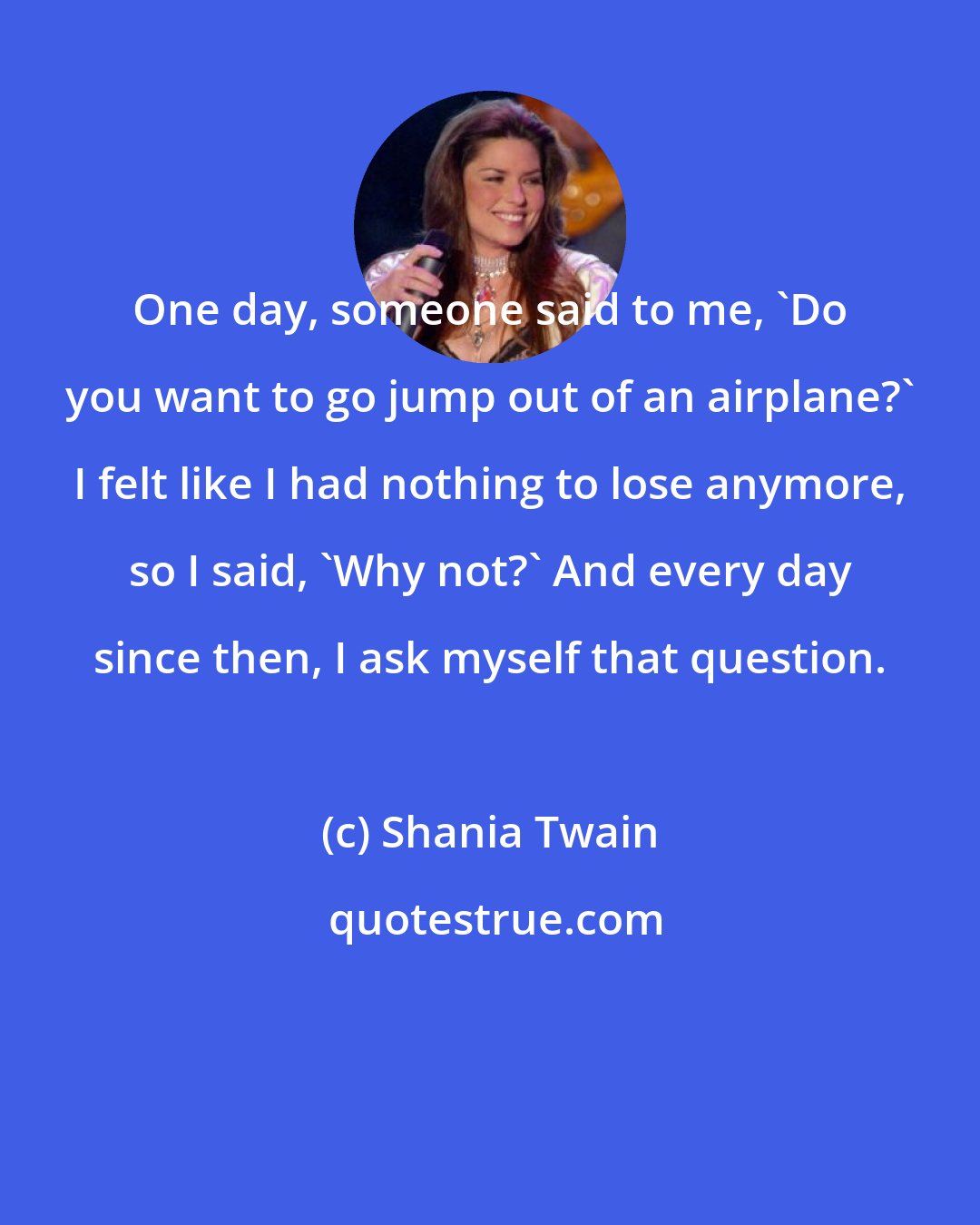 Shania Twain: One day, someone said to me, 'Do you want to go jump out of an airplane?' I felt like I had nothing to lose anymore, so I said, 'Why not?' And every day since then, I ask myself that question.