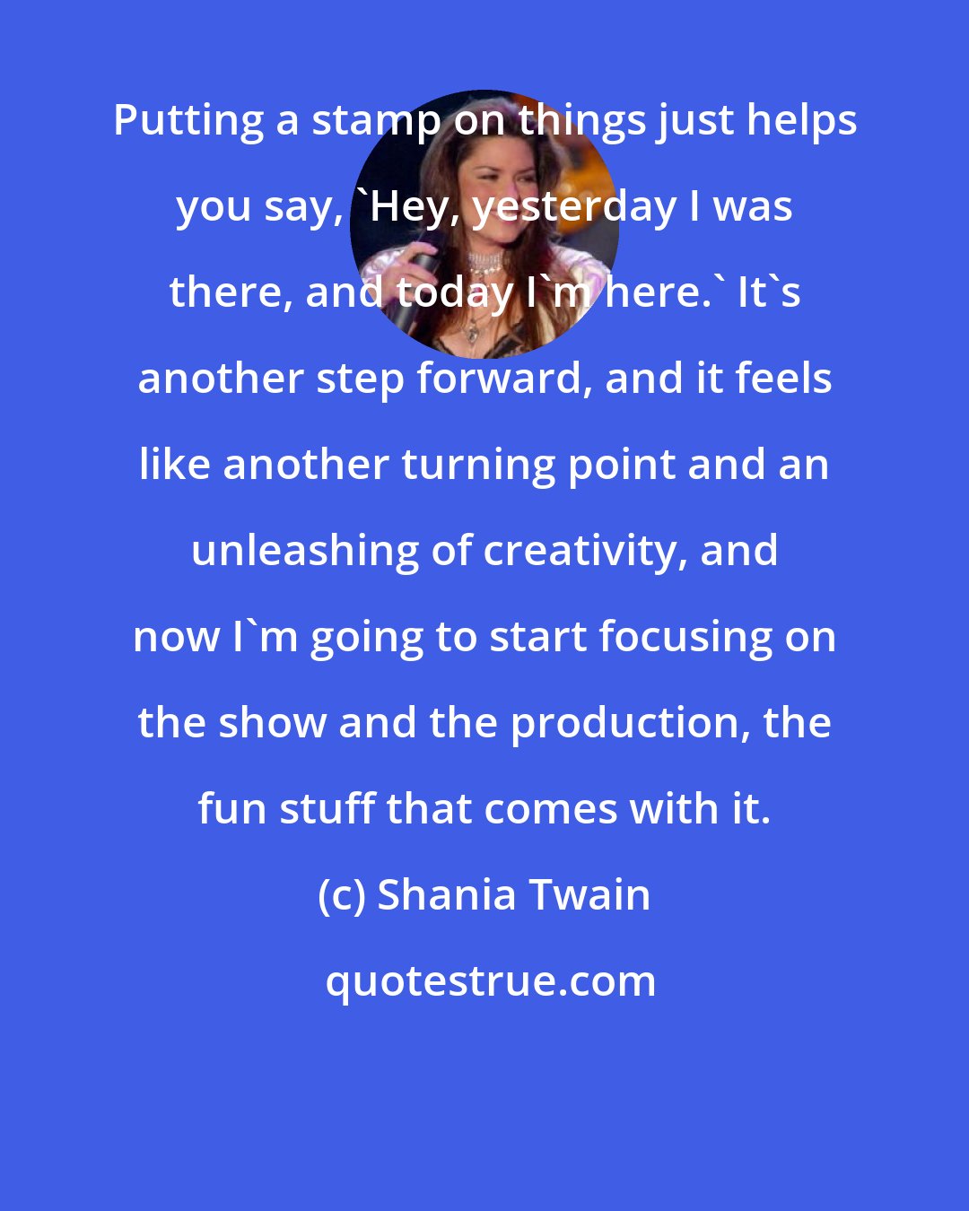 Shania Twain: Putting a stamp on things just helps you say, 'Hey, yesterday I was there, and today I'm here.' It's another step forward, and it feels like another turning point and an unleashing of creativity, and now I'm going to start focusing on the show and the production, the fun stuff that comes with it.