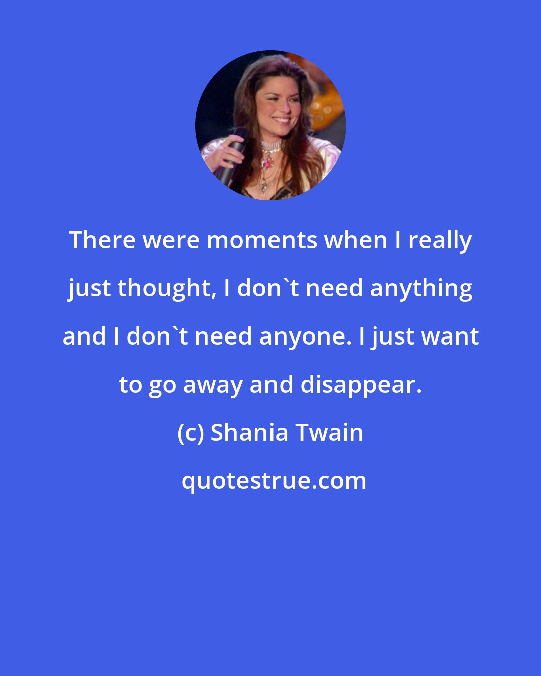 Shania Twain: There were moments when I really just thought, I don't need anything and I don't need anyone. I just want to go away and disappear.