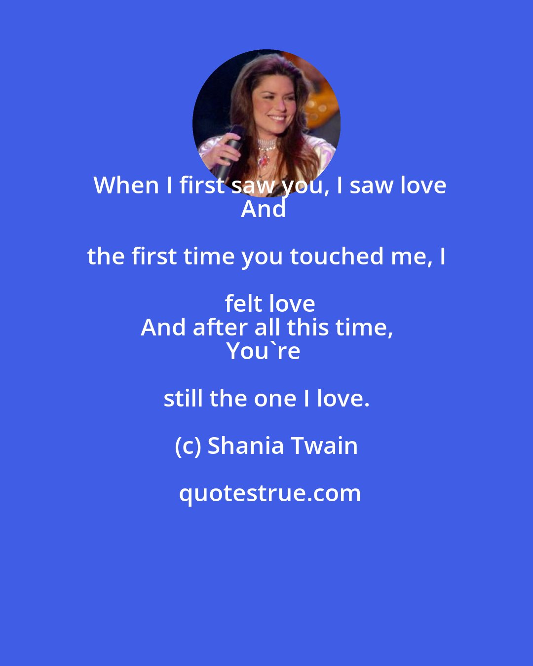 Shania Twain: When I first saw you, I saw love
And the first time you touched me, I felt love
And after all this time,
You're still the one I love.