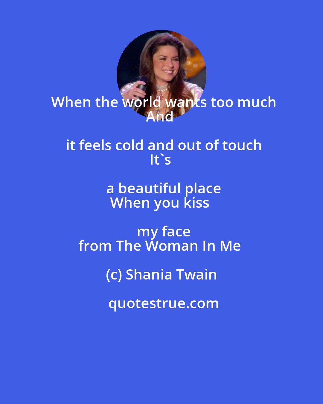 Shania Twain: When the world wants too much
And it feels cold and out of touch
It's a beautiful place
When you kiss my face
from The Woman In Me