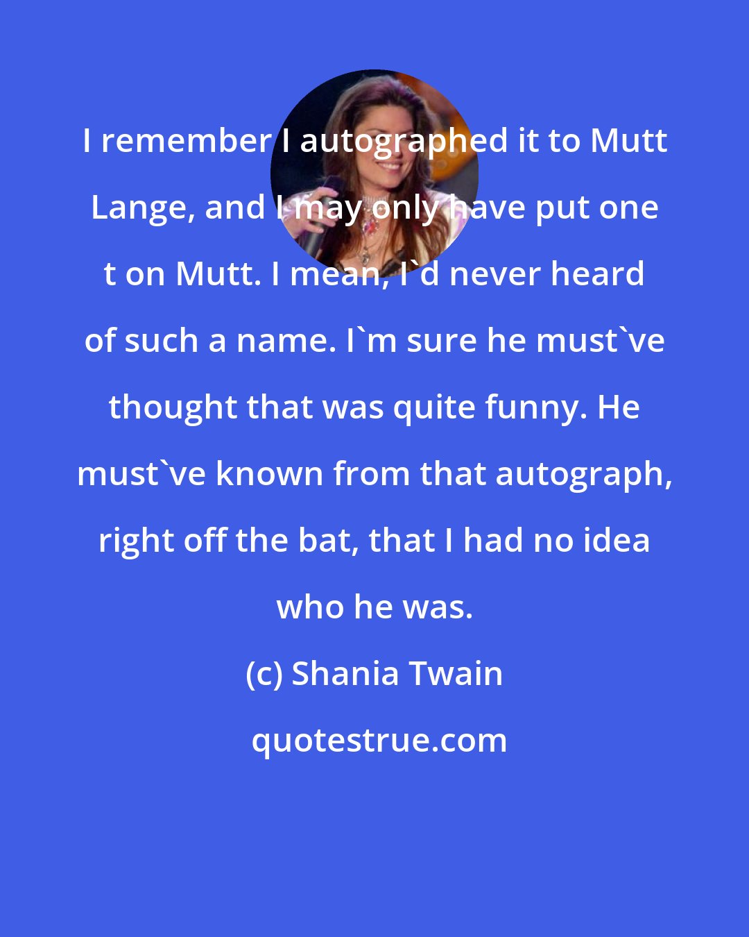 Shania Twain: I remember I autographed it to Mutt Lange, and I may only have put one t on Mutt. I mean, I'd never heard of such a name. I'm sure he must've thought that was quite funny. He must've known from that autograph, right off the bat, that I had no idea who he was.