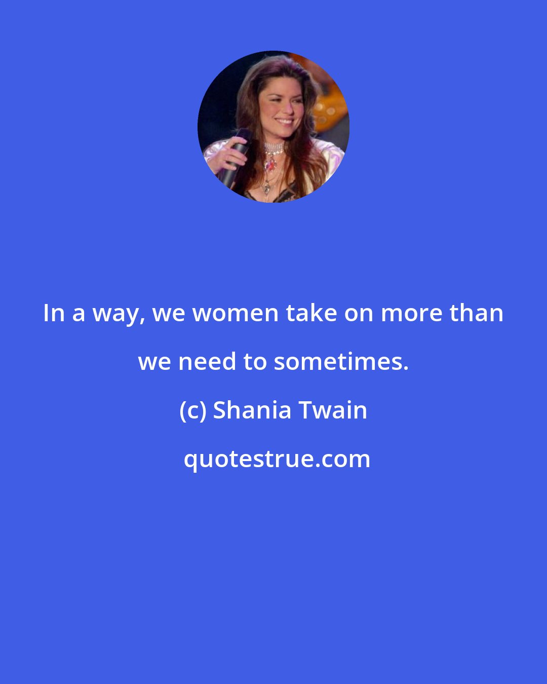 Shania Twain: In a way, we women take on more than we need to sometimes.