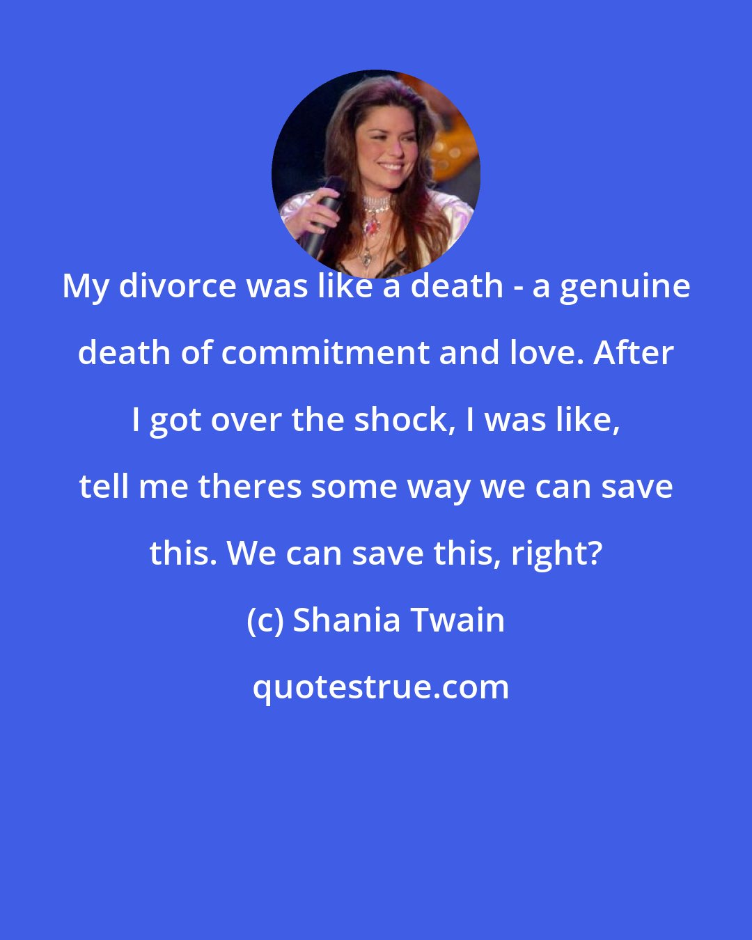 Shania Twain: My divorce was like a death - a genuine death of commitment and love. After I got over the shock, I was like, tell me theres some way we can save this. We can save this, right?