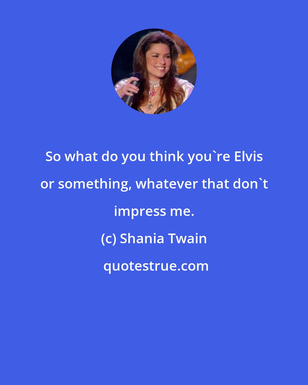 Shania Twain: So what do you think you're Elvis or something, whatever that don't impress me.