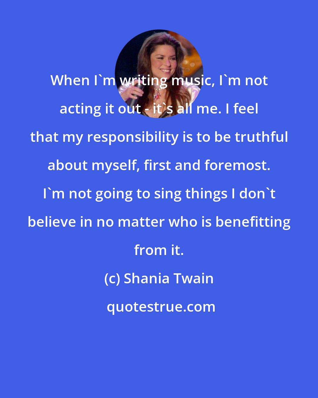 Shania Twain: When I'm writing music, I'm not acting it out - it's all me. I feel that my responsibility is to be truthful about myself, first and foremost. I'm not going to sing things I don't believe in no matter who is benefitting from it.