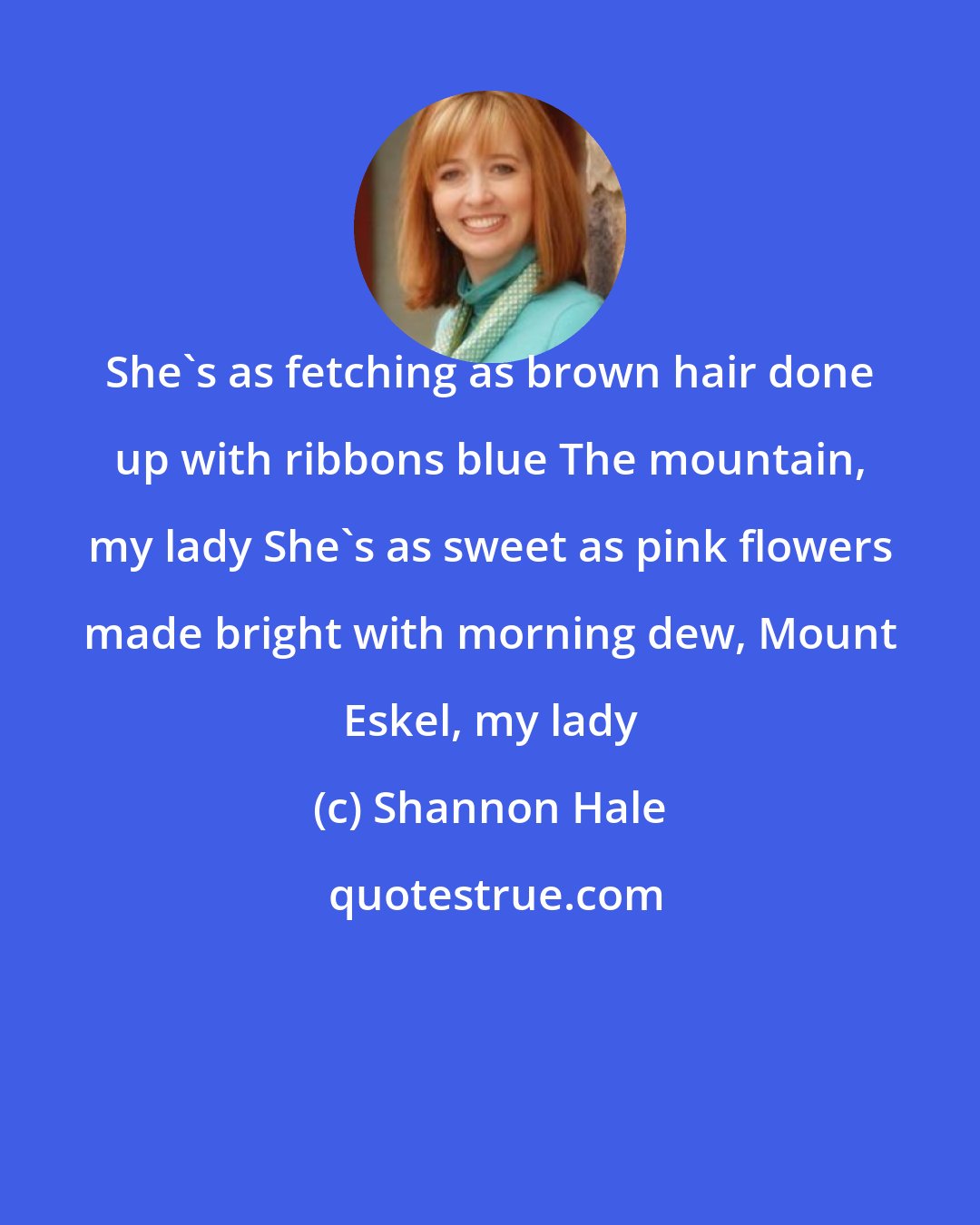 Shannon Hale: She's as fetching as brown hair done up with ribbons blue The mountain, my lady She's as sweet as pink flowers made bright with morning dew, Mount Eskel, my lady