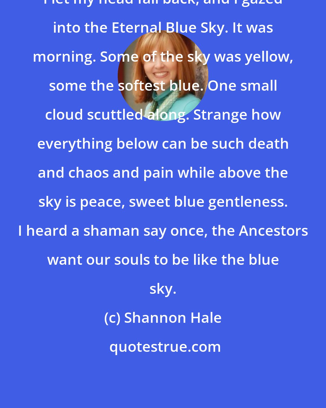 Shannon Hale: I let my head fall back, and I gazed into the Eternal Blue Sky. It was morning. Some of the sky was yellow, some the softest blue. One small cloud scuttled along. Strange how everything below can be such death and chaos and pain while above the sky is peace, sweet blue gentleness. I heard a shaman say once, the Ancestors want our souls to be like the blue sky.