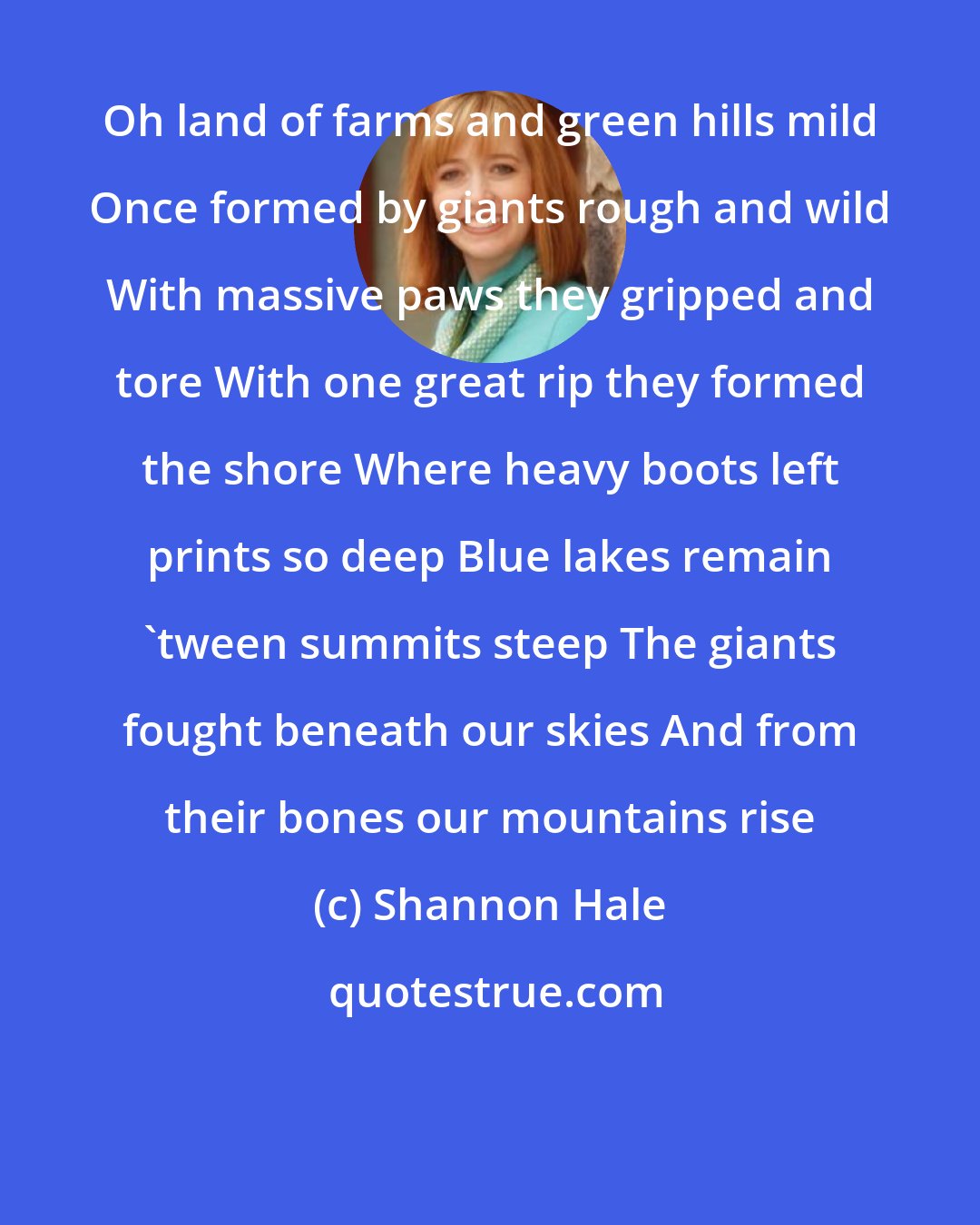 Shannon Hale: Oh land of farms and green hills mild Once formed by giants rough and wild With massive paws they gripped and tore With one great rip they formed the shore Where heavy boots left prints so deep Blue lakes remain 'tween summits steep The giants fought beneath our skies And from their bones our mountains rise