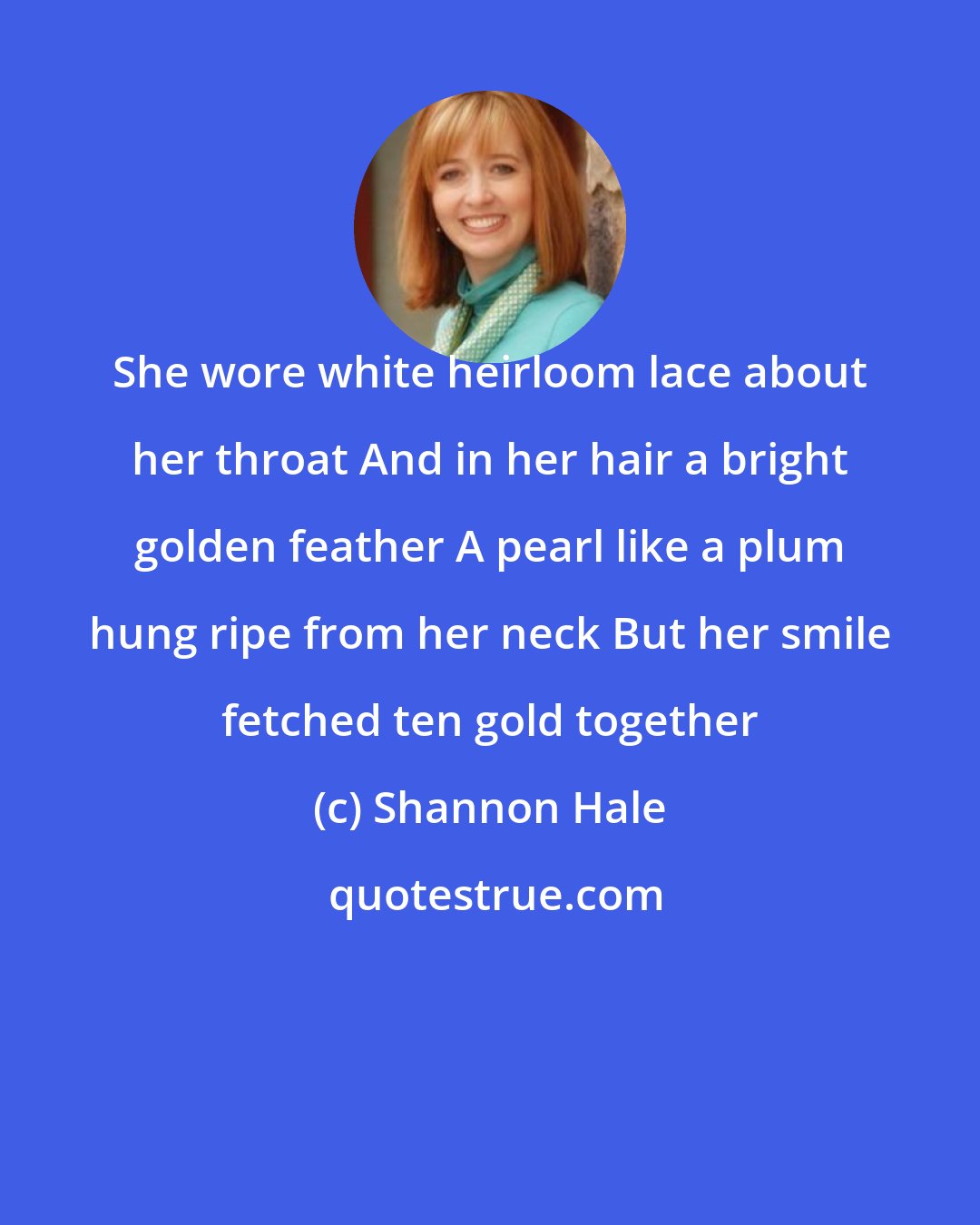 Shannon Hale: She wore white heirloom lace about her throat And in her hair a bright golden feather A pearl like a plum hung ripe from her neck But her smile fetched ten gold together