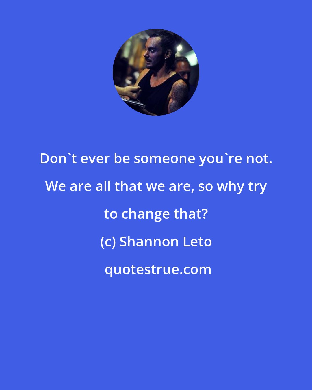 Shannon Leto: Don't ever be someone you're not. We are all that we are, so why try to change that?