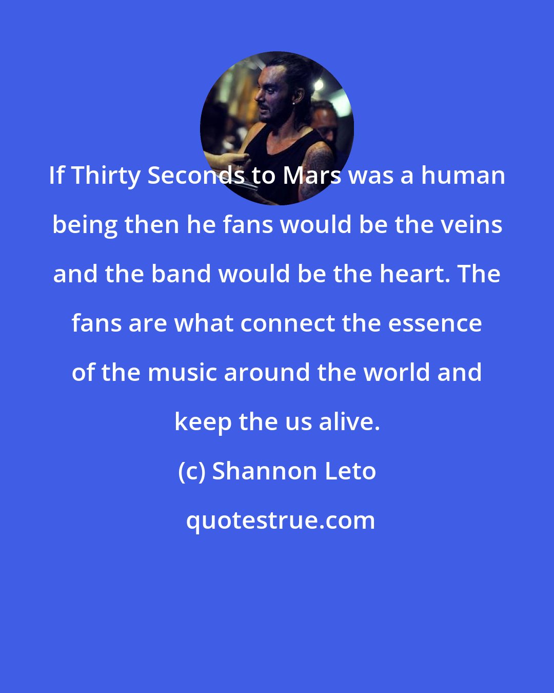 Shannon Leto: If Thirty Seconds to Mars was a human being then he fans would be the veins and the band would be the heart. The fans are what connect the essence of the music around the world and keep the us alive.