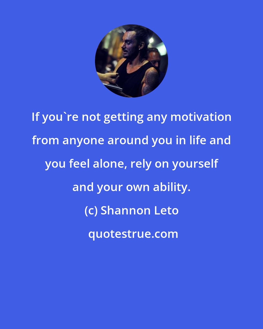 Shannon Leto: If you're not getting any motivation from anyone around you in life and you feel alone, rely on yourself and your own ability.