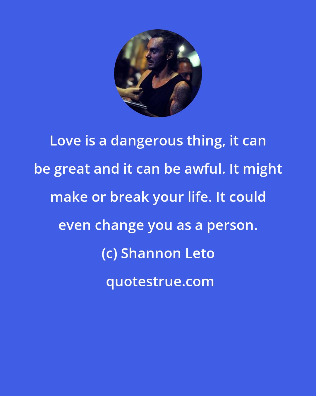 Shannon Leto: Love is a dangerous thing, it can be great and it can be awful. It might make or break your life. It could even change you as a person.