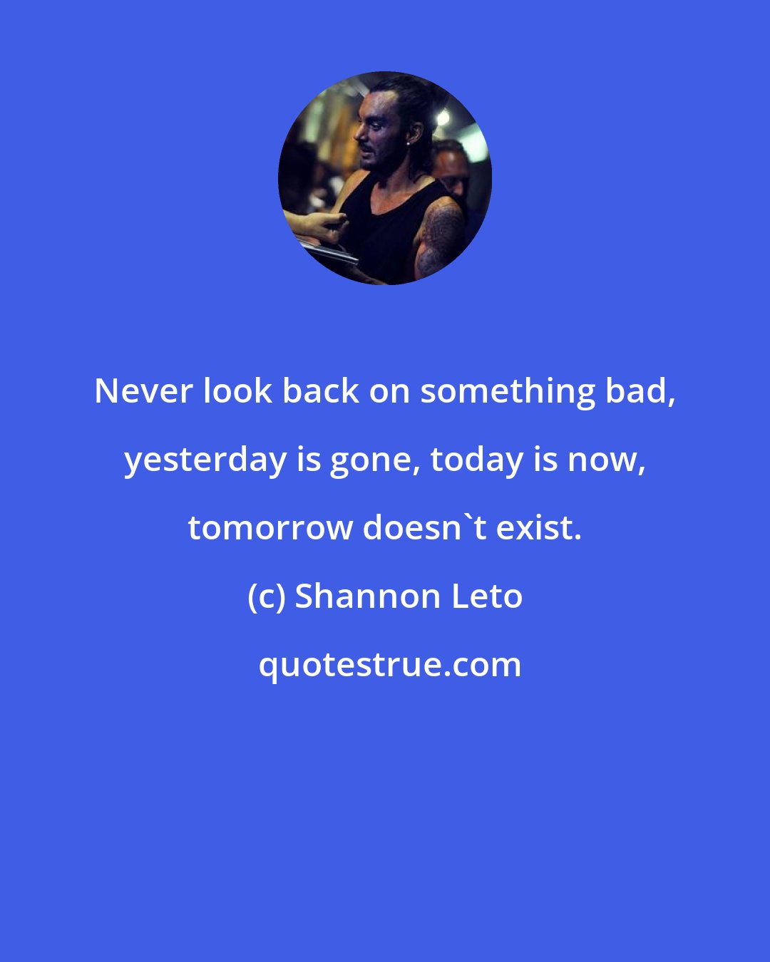 Shannon Leto: Never look back on something bad, yesterday is gone, today is now, tomorrow doesn't exist.