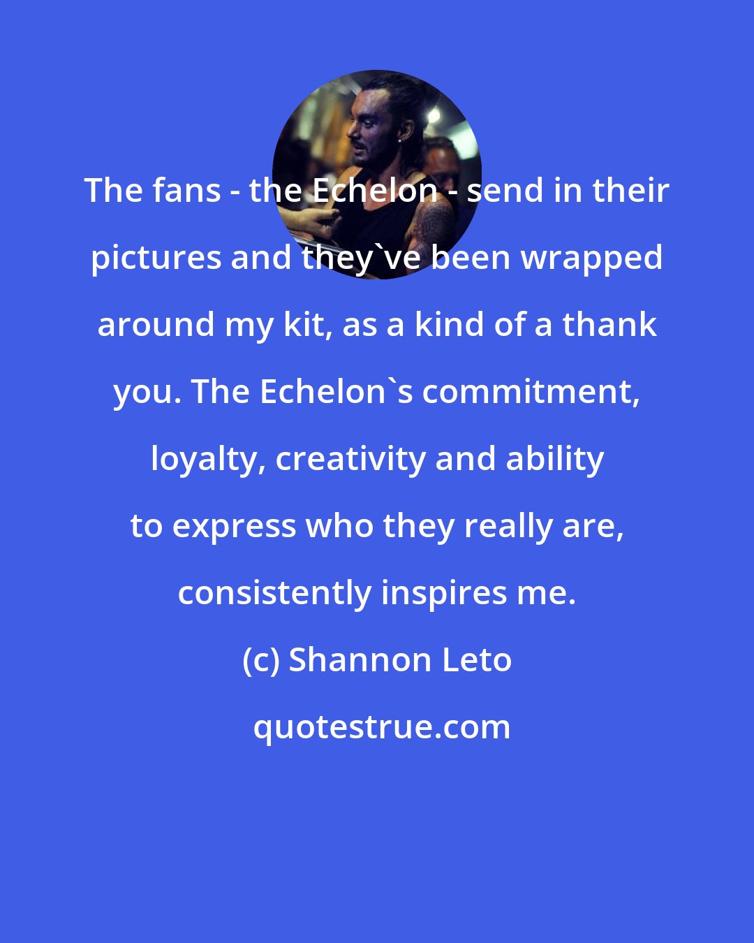 Shannon Leto: The fans - the Echelon - send in their pictures and they've been wrapped around my kit, as a kind of a thank you. The Echelon's commitment, loyalty, creativity and ability to express who they really are, consistently inspires me.