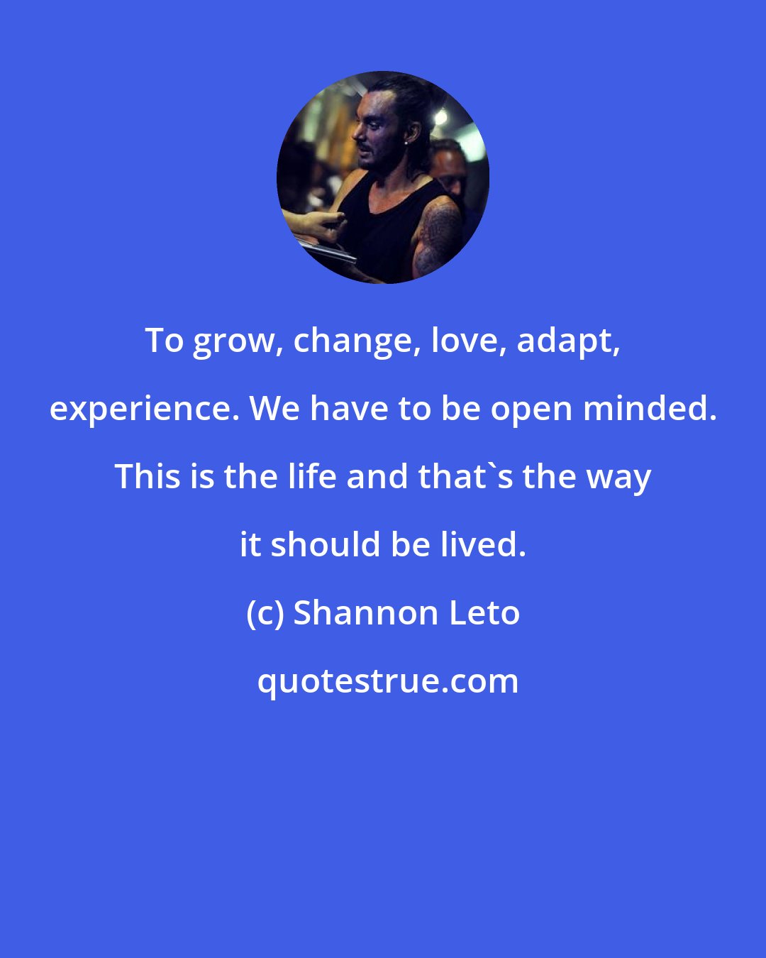 Shannon Leto: To grow, change, love, adapt, experience. We have to be open minded. This is the life and that's the way it should be lived.