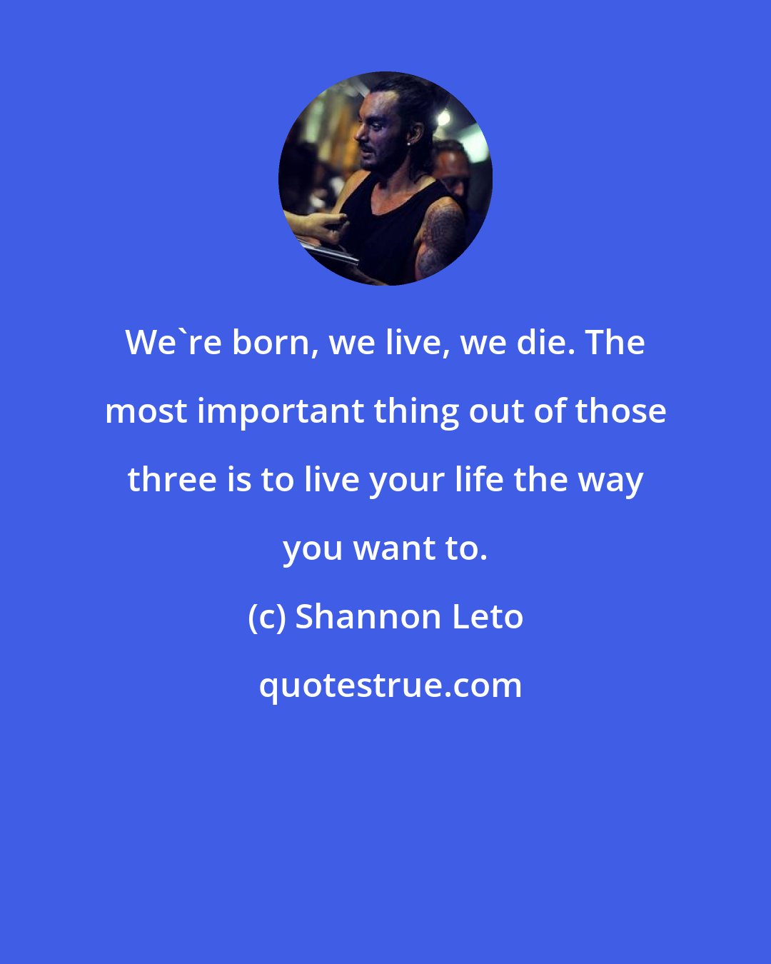 Shannon Leto: We're born, we live, we die. The most important thing out of those three is to live your life the way you want to.