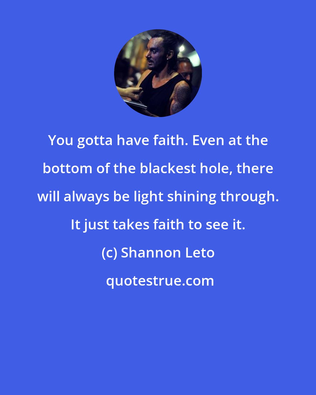 Shannon Leto: You gotta have faith. Even at the bottom of the blackest hole, there will always be light shining through. It just takes faith to see it.