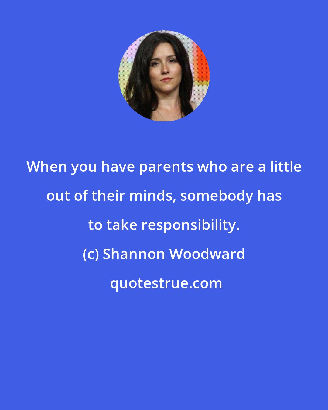 Shannon Woodward: When you have parents who are a little out of their minds, somebody has to take responsibility.