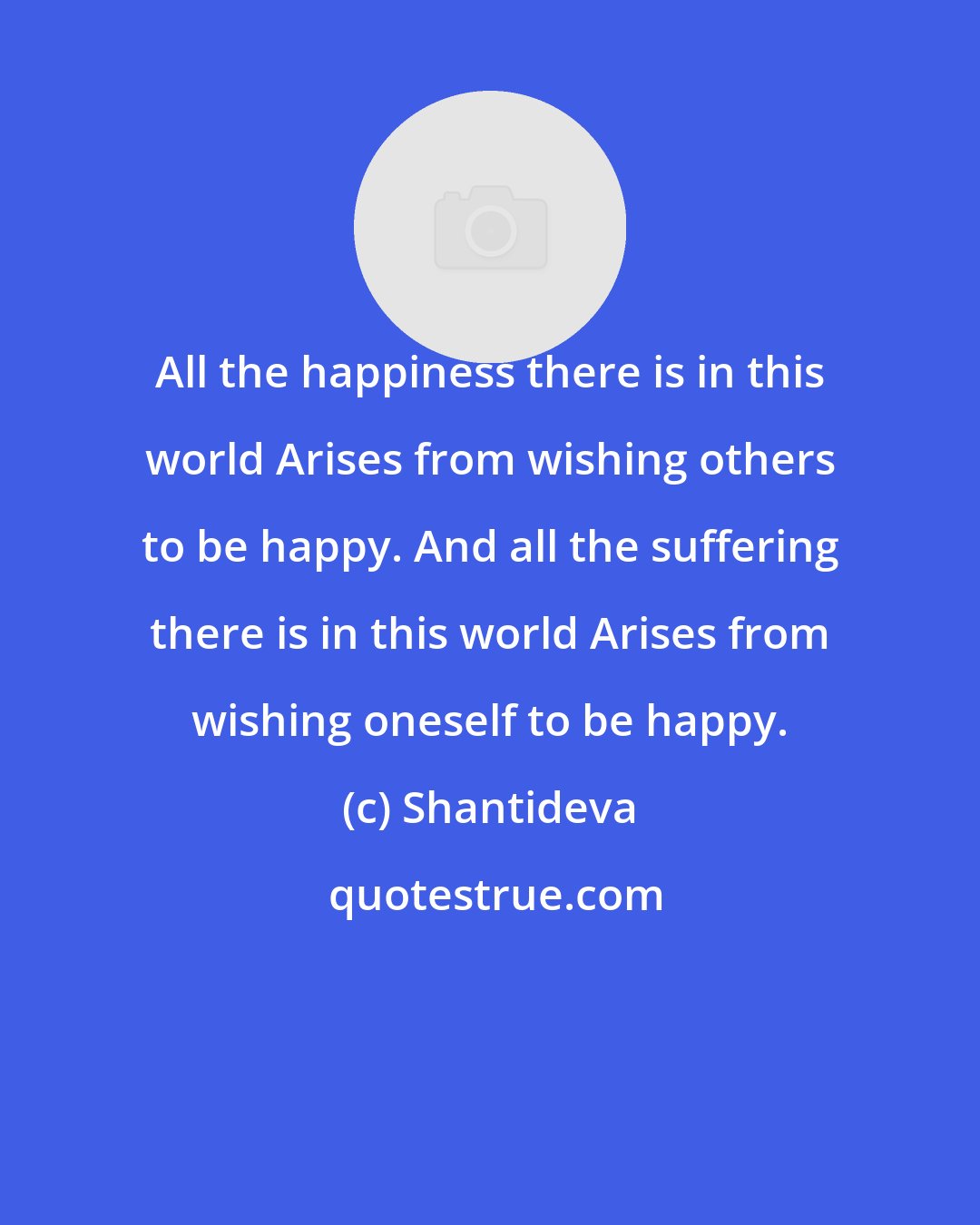 Shantideva: All the happiness there is in this world Arises from wishing others to be happy. And all the suffering there is in this world Arises from wishing oneself to be happy.