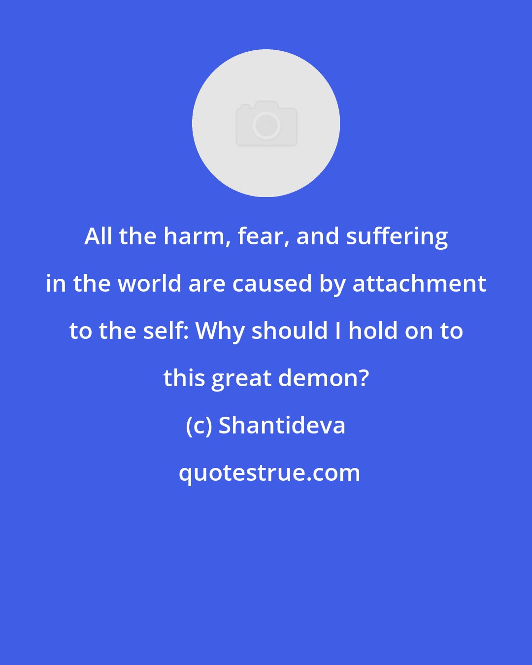 Shantideva: All the harm, fear, and suffering in the world are caused by attachment to the self: Why should I hold on to this great demon?