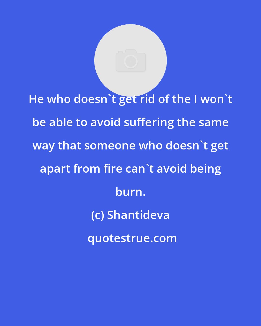 Shantideva: He who doesn't get rid of the I won't be able to avoid suffering the same way that someone who doesn't get apart from fire can't avoid being burn.