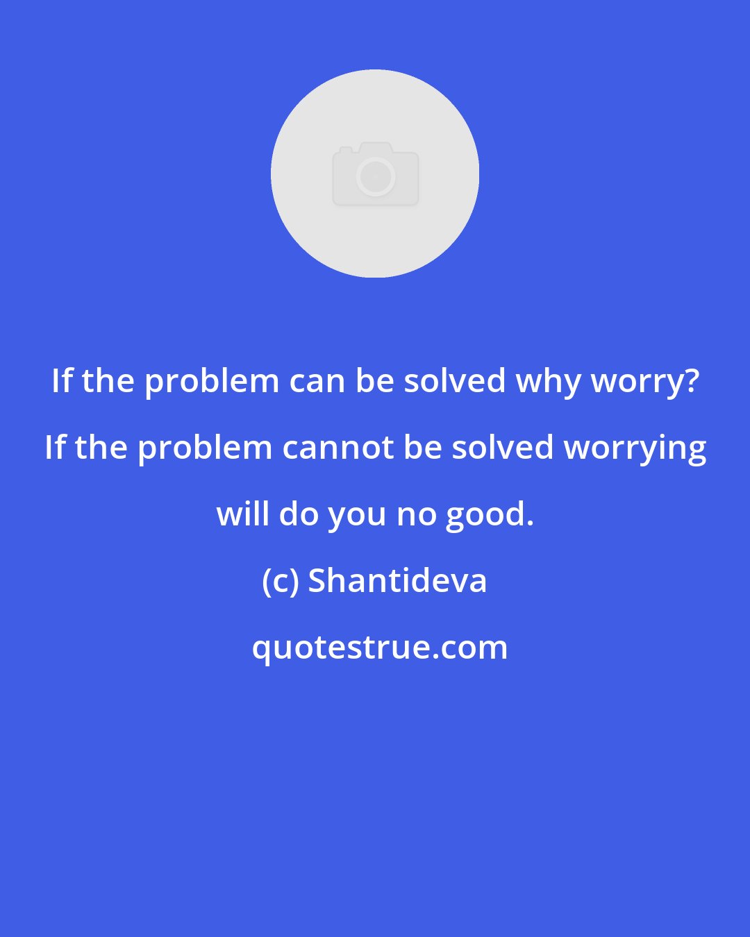 Shantideva: If the problem can be solved why worry? If the problem cannot be solved worrying will do you no good.