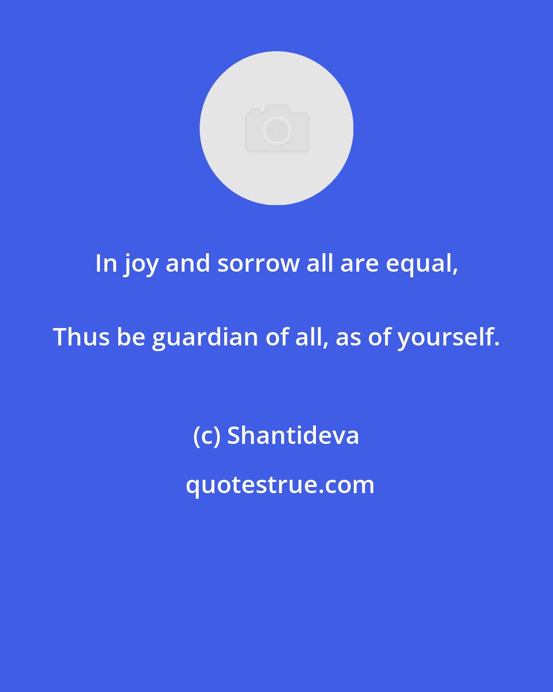 Shantideva: In joy and sorrow all are equal, 
 Thus be guardian of all, as of yourself.