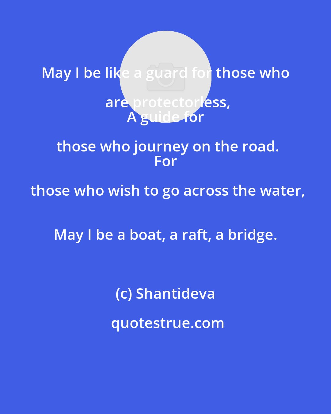 Shantideva: May I be like a guard for those who are protectorless,
 A guide for those who journey on the road.
 For those who wish to go across the water,
 May I be a boat, a raft, a bridge.