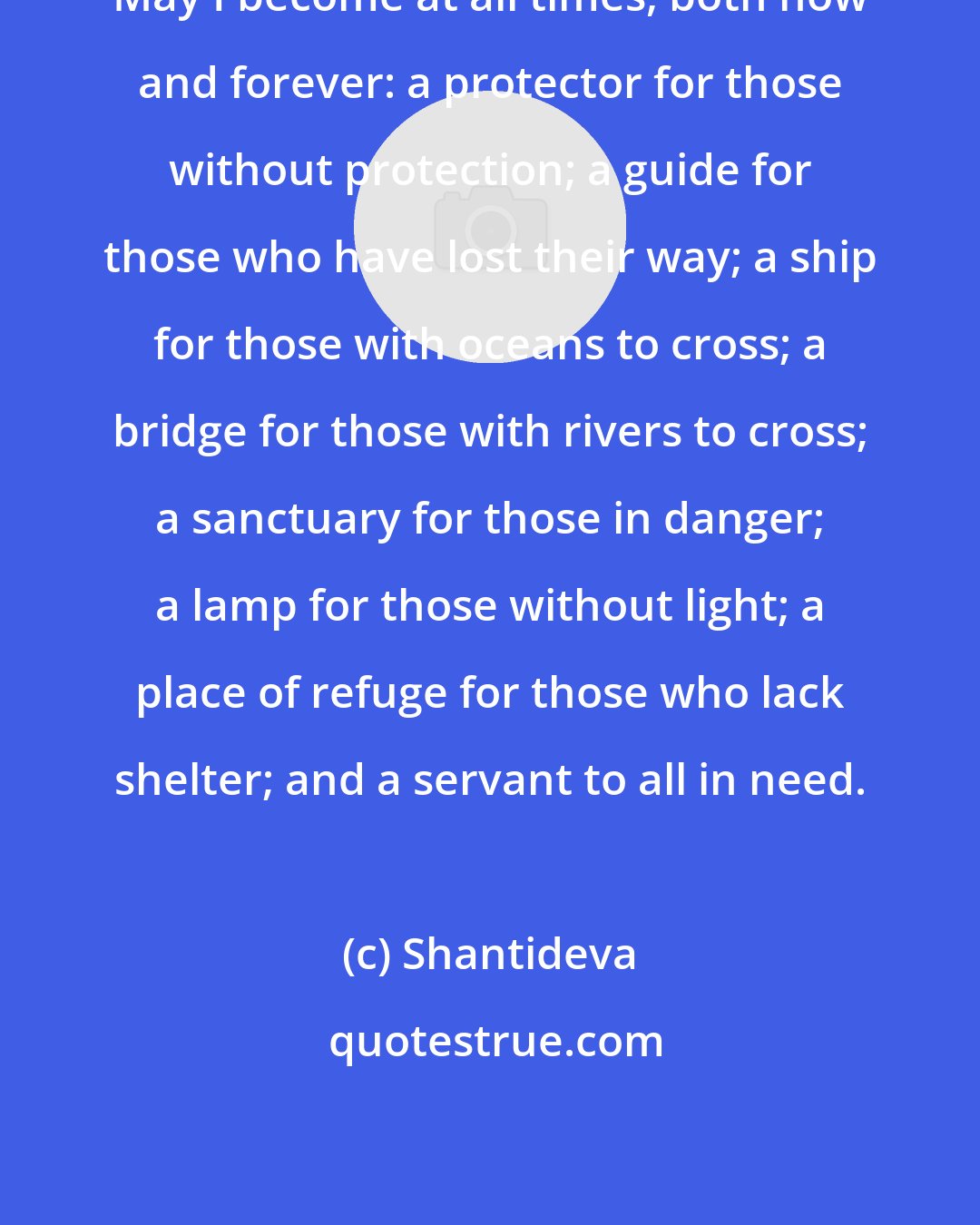 Shantideva: May I become at all times, both now and forever: a protector for those without protection; a guide for those who have lost their way; a ship for those with oceans to cross; a bridge for those with rivers to cross; a sanctuary for those in danger; a lamp for those without light; a place of refuge for those who lack shelter; and a servant to all in need.