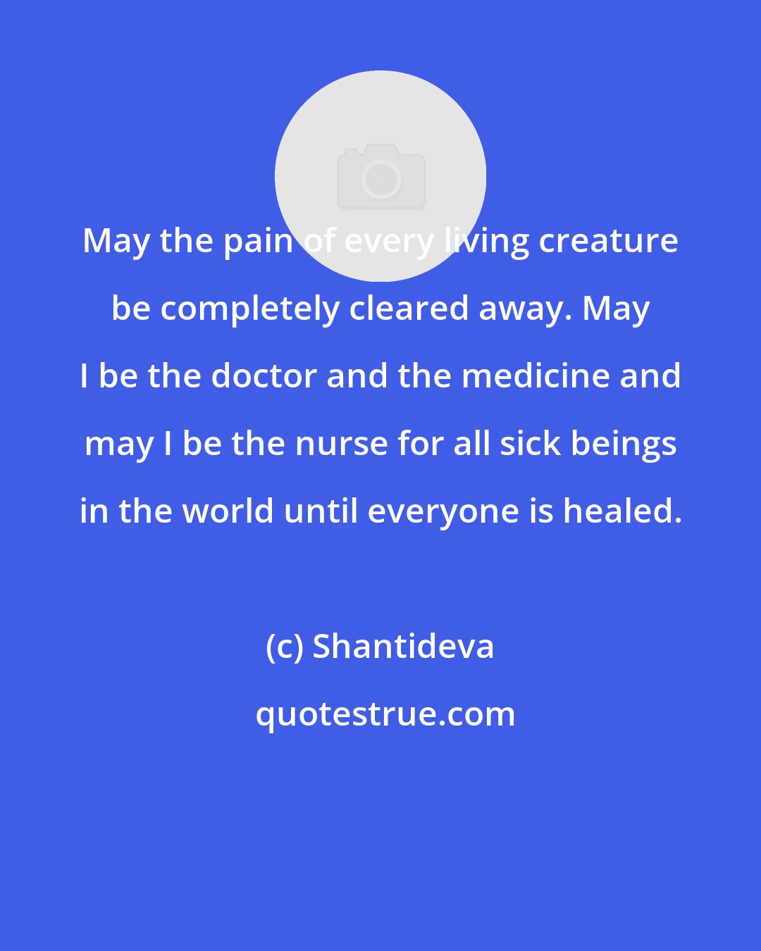 Shantideva: May the pain of every living creature be completely cleared away. May I be the doctor and the medicine and may I be the nurse for all sick beings in the world until everyone is healed.