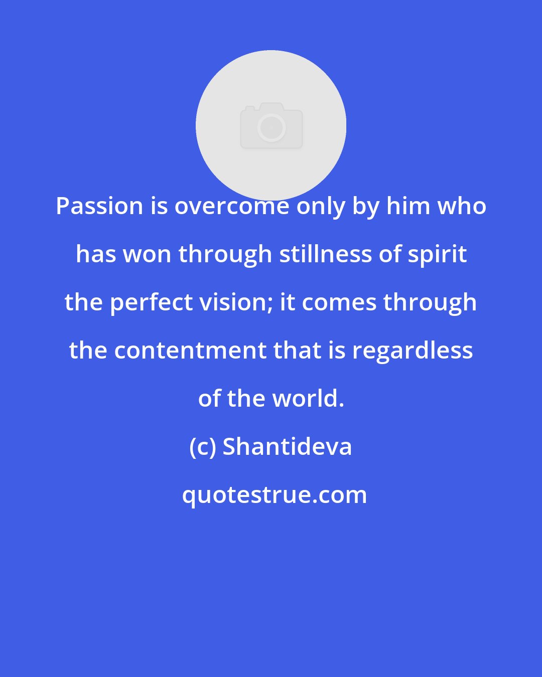 Shantideva: Passion is overcome only by him who has won through stillness of spirit the perfect vision; it comes through the contentment that is regardless of the world.