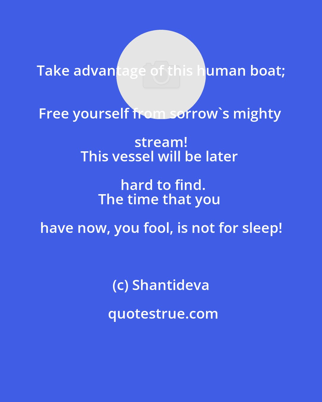 Shantideva: Take advantage of this human boat; 
Free yourself from sorrow's mighty stream! 
This vessel will be later hard to find.
The time that you have now, you fool, is not for sleep!